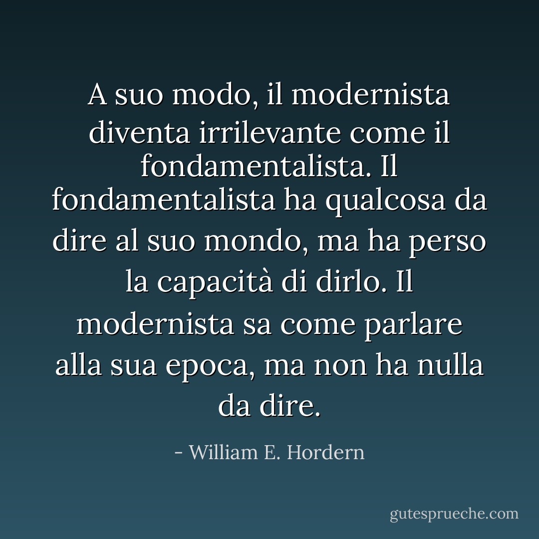 A suo modo, il modernista diventa irrilevante come il fondamentalista. Il fondamentalista ha qualcosa da dire al suo mondo, ma ha perso la capacità di dirlo. Il modernista sa come parlare alla sua epoca, ma non ha nulla da dire. - William E. Hordern