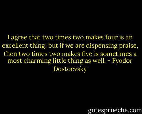I agree that two times two makes four is an excellent thing; but if we are dispensing praise, then two times two makes five is sometimes a most charming little thing as well. - Fyodor Dostoevsky