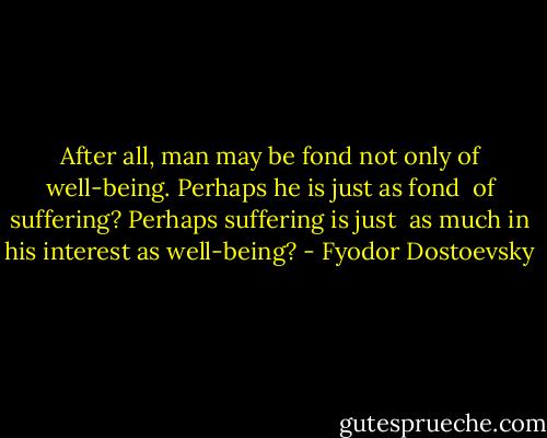 After all, man may be fond not only of<br />well-being. Perhaps he is just as fond <br />of suffering? Perhaps suffering is just <br />as much in his interest as well-being? - Fyodor Dostoevsky