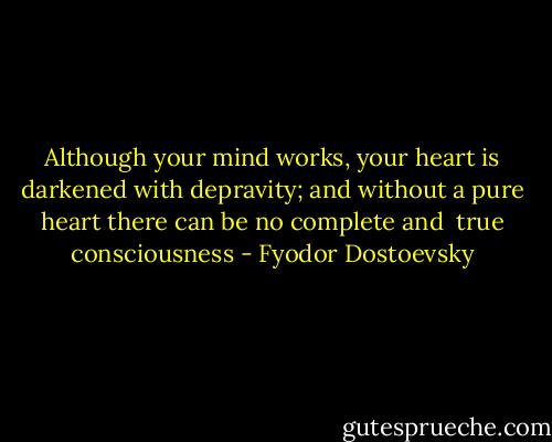 Although your mind works, your heart is<br />darkened with depravity; and without a pure heart there can be no complete and <br />true consciousness - Fyodor Dostoevsky