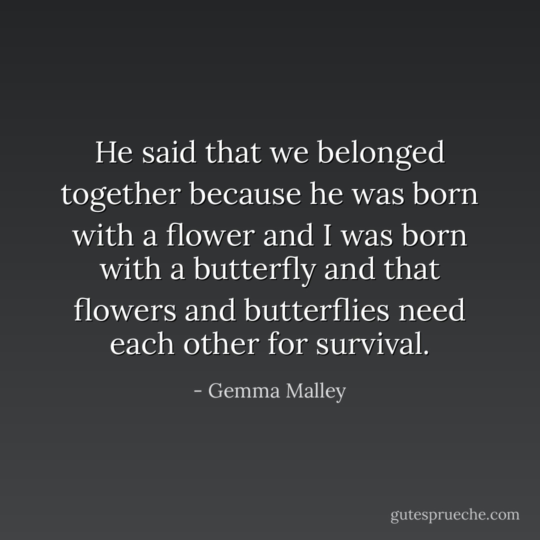 He said that we belonged together because he was born with a flower and I was born with a butterfly and that flowers and butterflies need each other for survival. - Gemma Malley