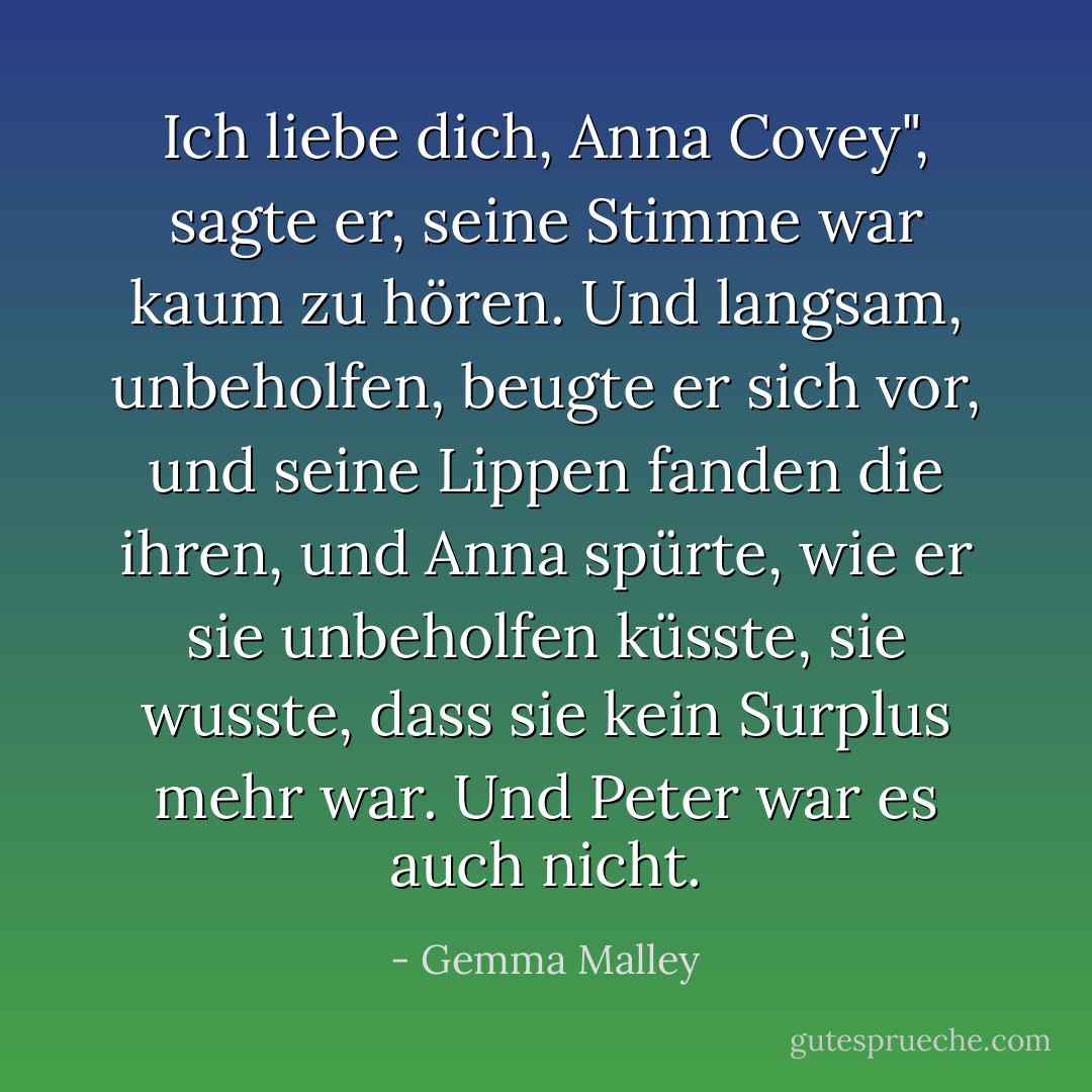 Ich liebe dich, Anna Covey", sagte er, seine Stimme war kaum zu hören. Und langsam, unbeholfen, beugte er sich vor, und seine Lippen fanden die ihren, und Anna spürte, wie er sie unbeholfen küsste, sie wusste, dass sie kein Surplus mehr war. Und Peter war es auch nicht. - Gemma Malley<