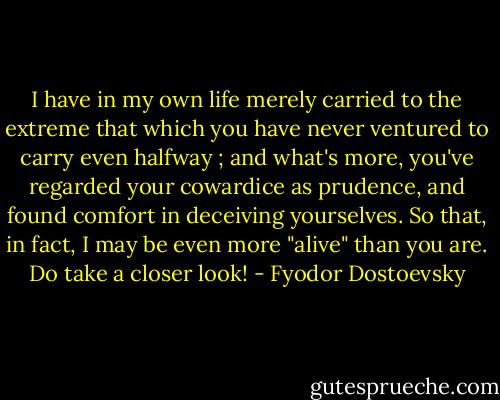 I have in my own life merely carried to the extreme that which you have never ventured to carry even halfway ; and what's more, you've regarded your cowardice as prudence, and found comfort<br />in deceiving yourselves. So that, in fact, I may be even more "alive" than you are. Do take a closer look! - Fyodor Dostoevsky