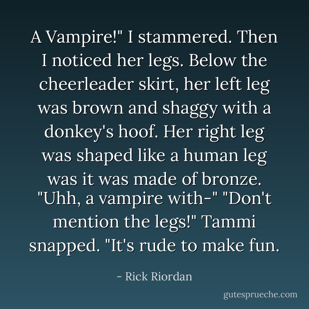 A Vampire!" I stammered. Then I noticed her legs. Below the cheerleader skirt, her left leg was brown and shaggy with a donkey's hoof. Her right leg was shaped like a human leg was it was made of bronze. "Uhh, a vampire with-"<br />"Don't mention the legs!" Tammi snapped. "It's rude to make fun. - Rick Riordan