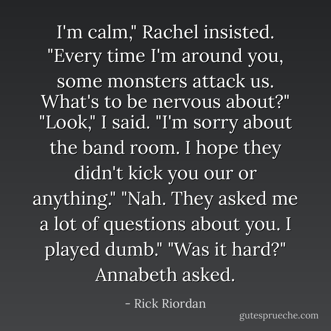 I'm calm," Rachel insisted. "Every time I'm around you, some monsters attack us. What's to be nervous about?"<br />"Look," I said. "I'm sorry about the band room. I hope they didn't kick you our or anything."<br />"Nah. They asked me a lot of questions about you. I played dumb."<br />"Was it hard?" Annabeth asked. - Rick Riordan