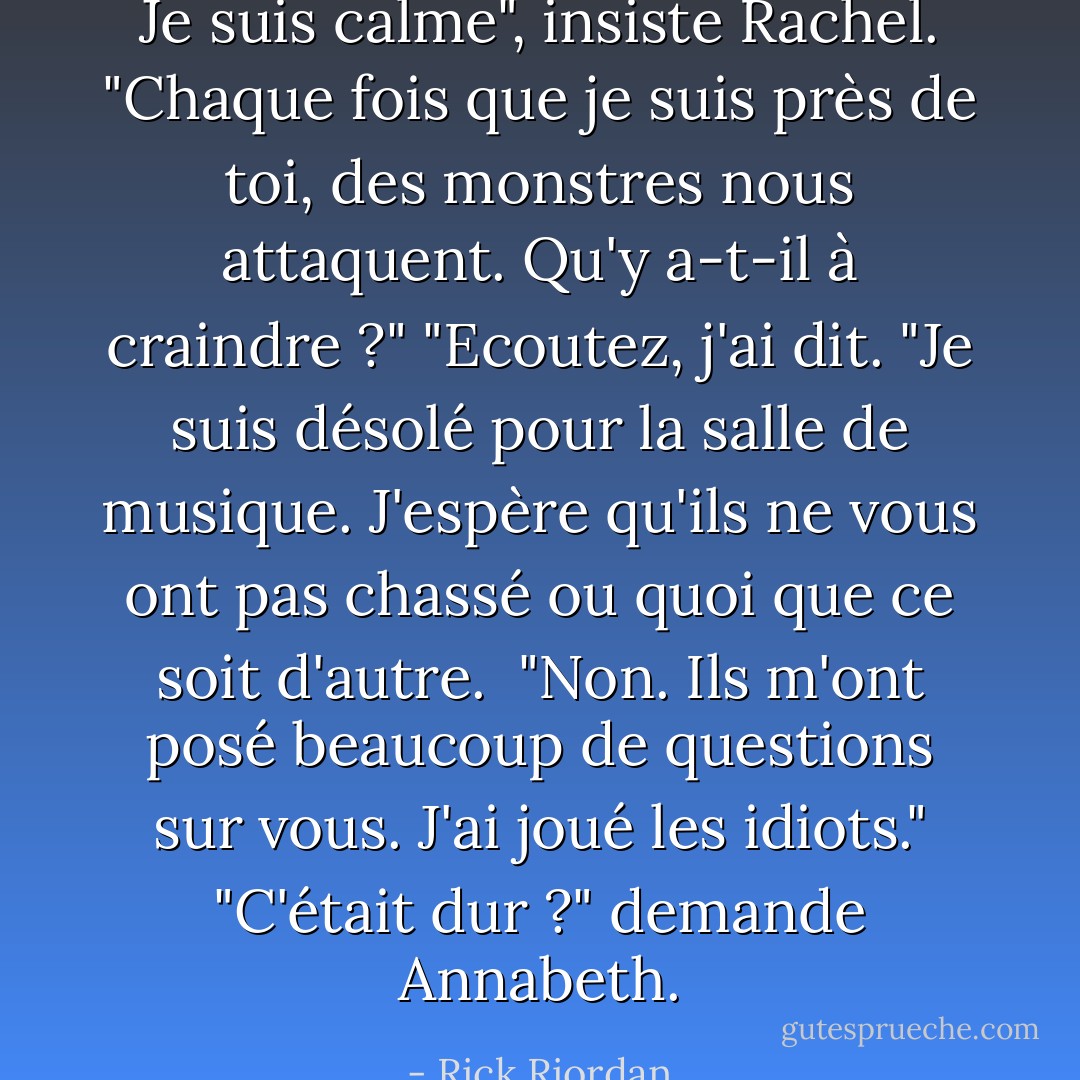 Je suis calme", insiste Rachel. "Chaque fois que je suis près de toi, des monstres nous attaquent. Qu'y a-t-il à craindre ?"<br />"Ecoutez, j'ai dit. "Je suis désolé pour la salle de musique. J'espère qu'ils ne vous ont pas chassé ou quoi que ce soit d'autre. <br />"Non. Ils m'ont posé beaucoup de questions sur vous. J'ai joué les idiots."<br />"C'était dur ?" demande Annabeth. - Rick Riordan