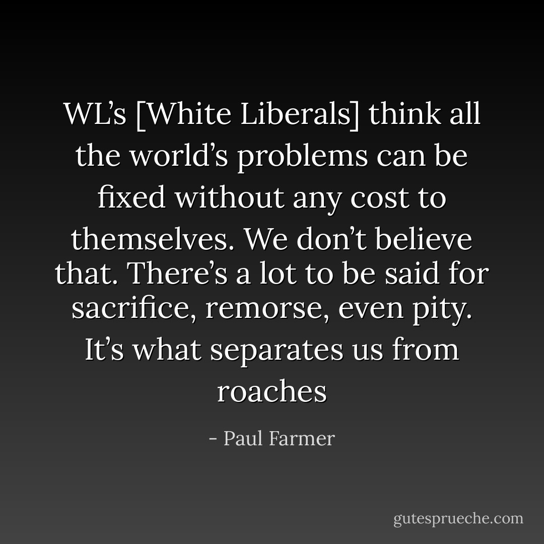 WL’s [White Liberals] think all the world’s problems can be fixed without any cost to themselves. We don’t believe that. There’s a lot to be said for sacrifice, remorse, even pity. It’s what separates us from roaches - Paul Farmer