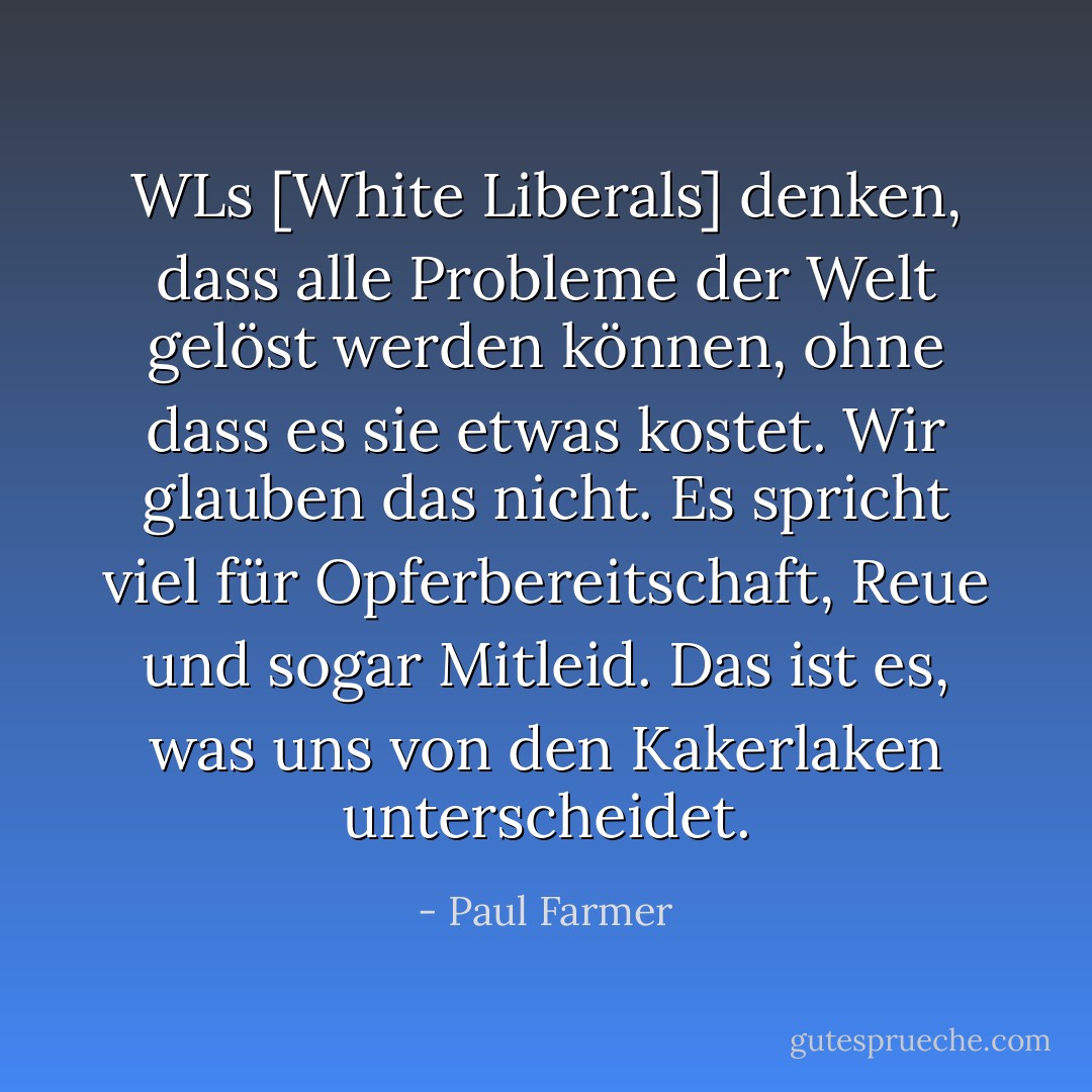 WLs [White Liberals] denken, dass alle Probleme der Welt gelöst werden können, ohne dass es sie etwas kostet. Wir glauben das nicht. Es spricht viel für Opferbereitschaft, Reue und sogar Mitleid. Das ist es, was uns von den Kakerlaken unterscheidet. - Paul Farmer<