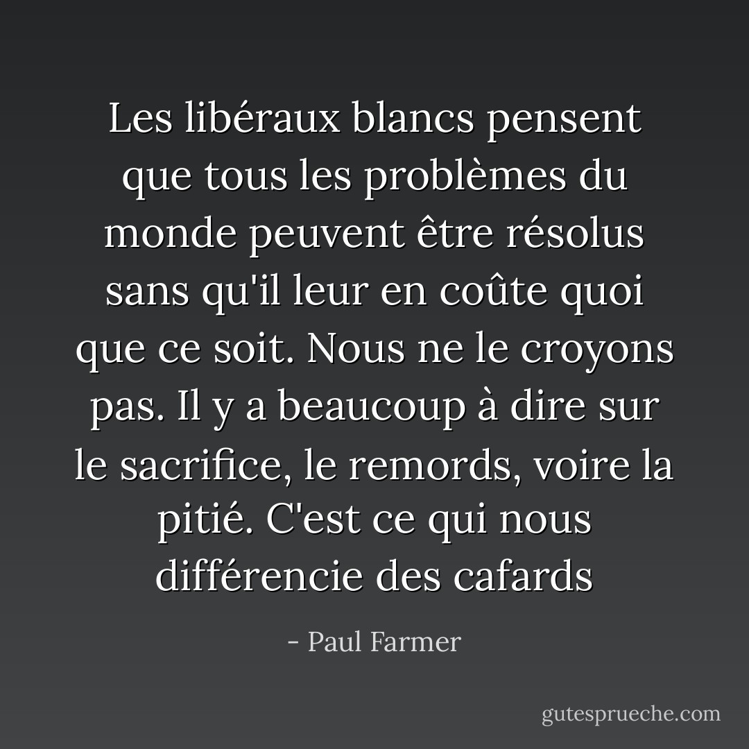 Les libéraux blancs pensent que tous les problèmes du monde peuvent être résolus sans qu'il leur en coûte quoi que ce soit. Nous ne le croyons pas. Il y a beaucoup à dire sur le sacrifice, le remords, voire la pitié. C'est ce qui nous différencie des cafards - Paul Farmer