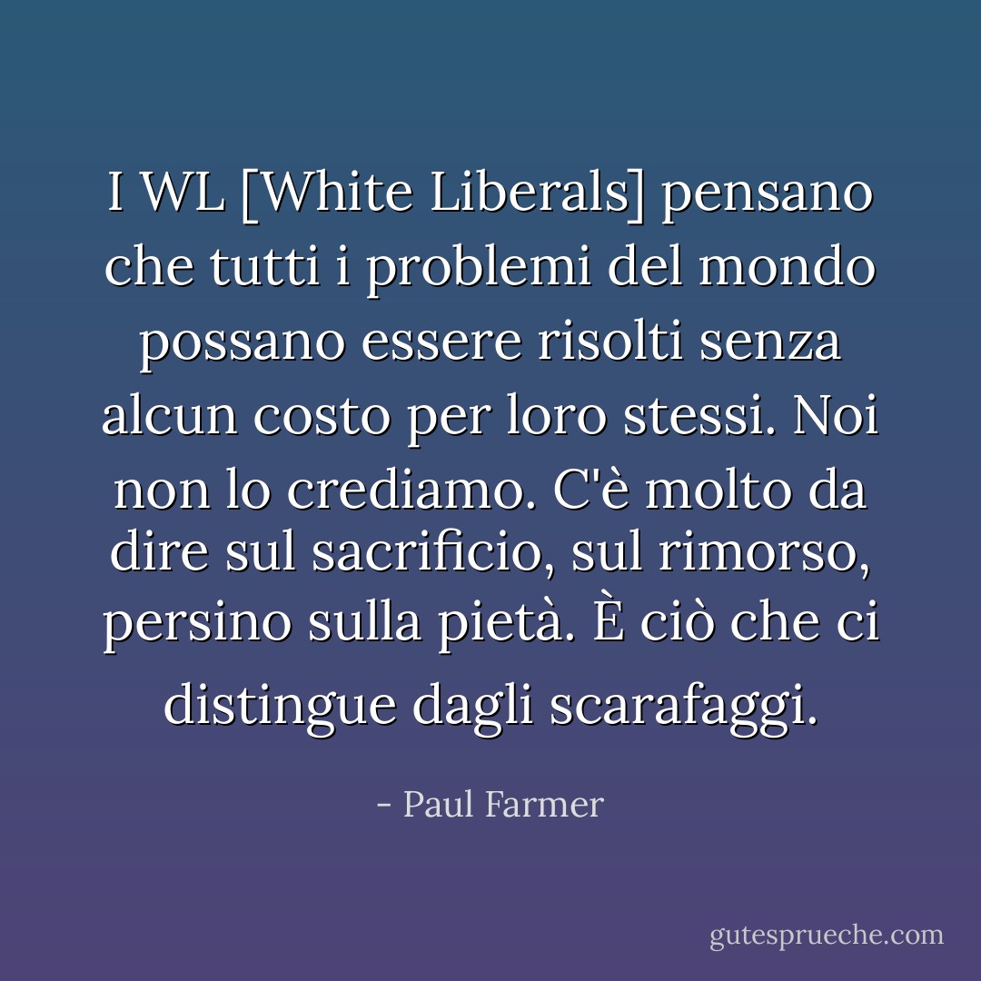 I WL [White Liberals] pensano che tutti i problemi del mondo possano essere risolti senza alcun costo per loro stessi. Noi non lo crediamo. C'è molto da dire sul sacrificio, sul rimorso, persino sulla pietà. È ciò che ci distingue dagli scarafaggi. - Paul Farmer
