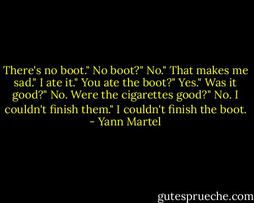 There's no boot."<br />No boot?"<br />No."<br />That makes me sad."<br />I ate it."<br />You ate the boot?"<br />Yes."<br />Was it good?"<br />No. Were the cigarettes good?"<br />No. I couldn't finish them."<br />I couldn't finish the boot. - Yann Martel