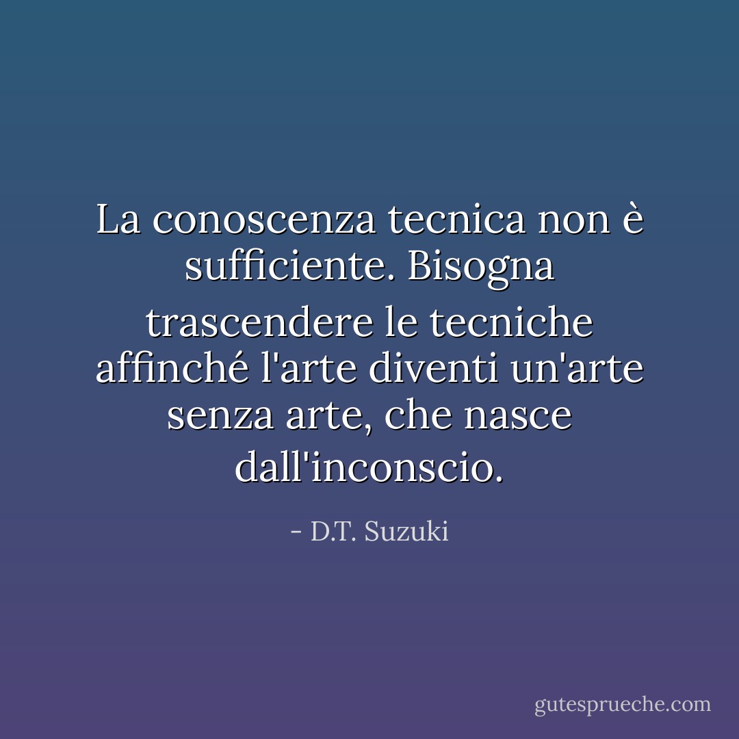 La conoscenza tecnica non è sufficiente. Bisogna trascendere le tecniche affinché l'arte diventi un'arte senza arte, che nasce dall'inconscio. - D.T. Suzuki
