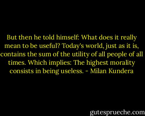 But then he told himself: What does it really mean to be useful? Today's world, just as it is, contains the sum of the utility of all people of all times. Which implies: The highest morality consists in being useless. - Milan Kundera