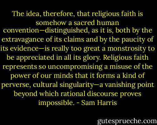The idea, therefore, that religious faith is somehow a sacred human convention—distinguished, as it is, both by the extravagance of its claims and by the paucity of its evidence—is really too great a monstrosity to be appreciated in all its glory. Religious faith represents so uncompromising a misuse of the power of our minds that it forms a kind of perverse, cultural singularity—a vanishing point beyond which rational discourse proves impossible. - Sam Harris