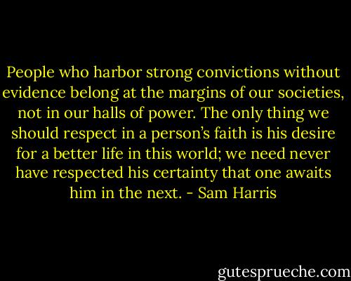 People who harbor strong convictions without evidence belong at the margins of our societies, not in our halls of power. The only thing we should respect in a person’s faith is his desire for a better life in this world; we need never have respected his certainty that one awaits him in the next. - Sam Harris