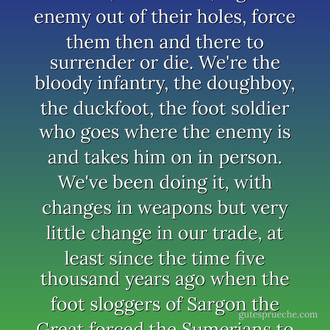 There are a dozen different ways of delivering destruction in impersonal wholesale, via ships and missiles of one sort or another, catastrophes so widespread, so unselective, that the war is over because that nation or planet has ceased to exist. What we do is entirely different. We make war as personal as a punch in the nose. We can be selective, applying precisely the required amount of pressure at the specified point at a designated time . . . .<br />We are the boys who go to a particular place, at H-hour, occupy a designated terrain, stand on it, dig the enemy out of their holes, force them then and there to surrender or die. We're the bloody infantry, the doughboy, the duckfoot, the foot soldier who goes where the enemy is and takes him on in person. We've been doing it, with changes in weapons but very little change in our trade, at least since the time five thousand years ago when the foot sloggers of Sargon the Great forced the Sumerians to cry "Uncle!"<br />Maybe they'll be able to do without us someday. Maybe some mad enius with myopia, a bulging forehead, and a cybernetic mind will devise a weapon that can go down a hole, pick out the opposition, adn force it to surrender or die--without killing that gang of your own people they've got imprisoned down there. I wouldn't know; I'm not a genius, I'm an M.I. In the meantime, until they build a machine to replace us, my mates can handle that job--and I might be some help on it, too. - Robert A. Heinlein