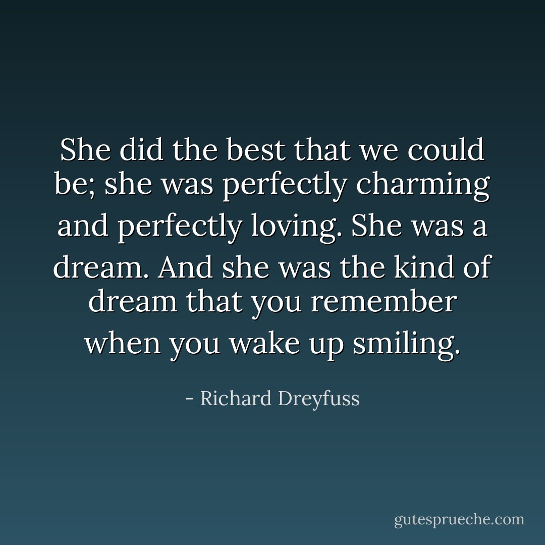 She did the best that we could be; she was perfectly charming and perfectly loving. She was a dream. And she was the kind of dream that you remember when you wake up smiling. - Richard Dreyfuss