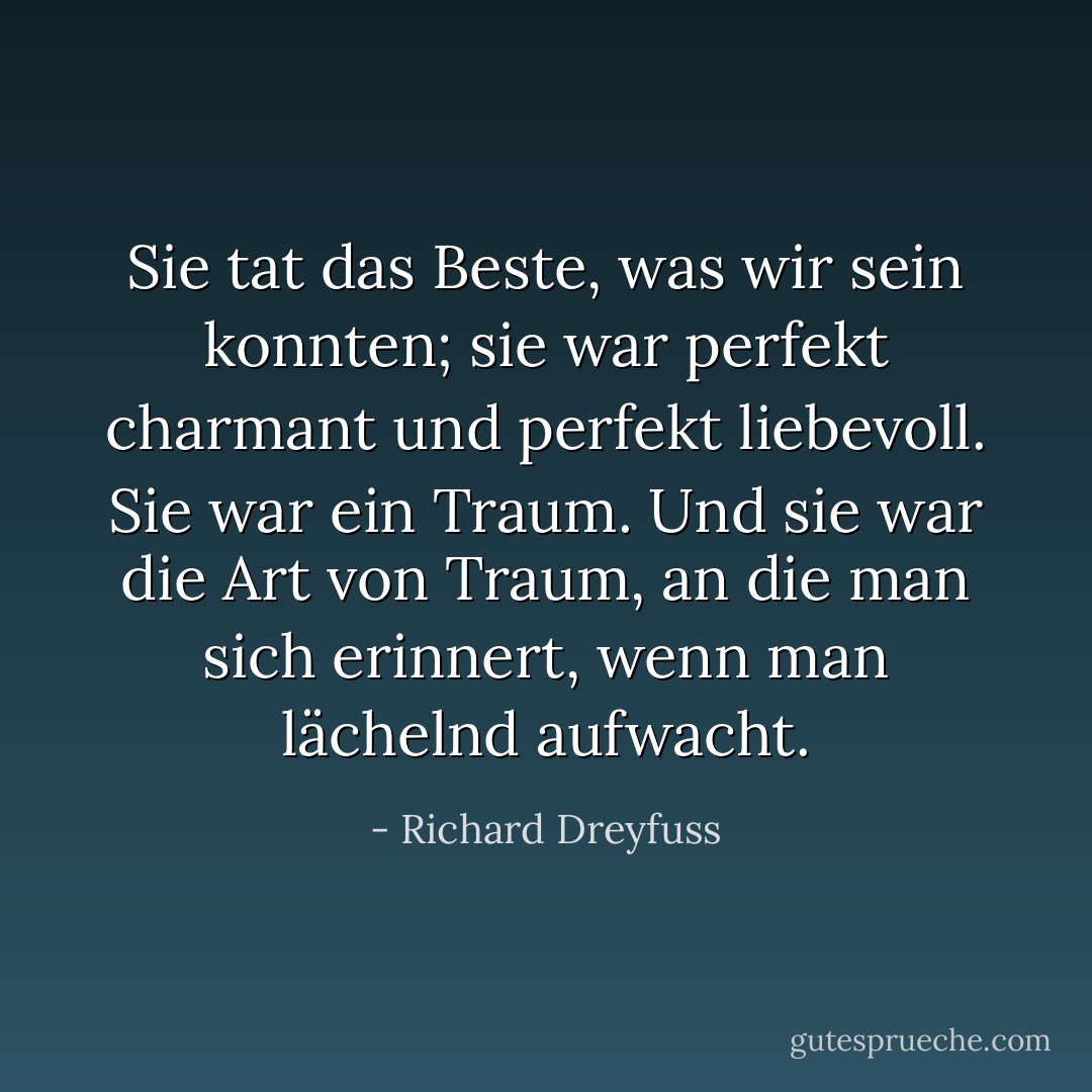 Sie tat das Beste, was wir sein konnten; sie war perfekt charmant und perfekt liebevoll. Sie war ein Traum. Und sie war die Art von Traum, an die man sich erinnert, wenn man lächelnd aufwacht. - Richard Dreyfuss<