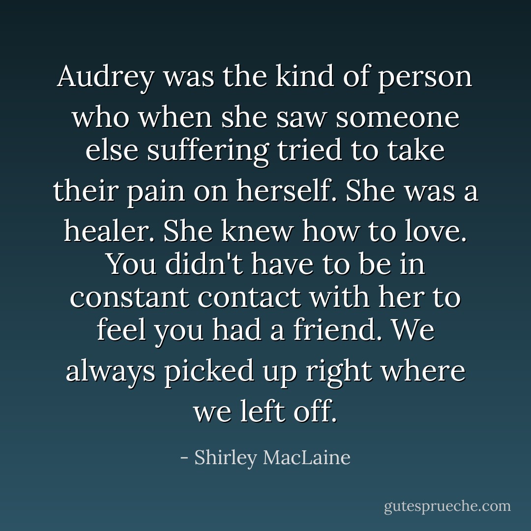 Audrey was the kind of person who when she saw someone else suffering tried to take their pain on herself. She was a healer. She knew how to love. You didn't have to be in constant contact with her to feel you had a friend. We always picked up right where we left off. - Shirley MacLaine