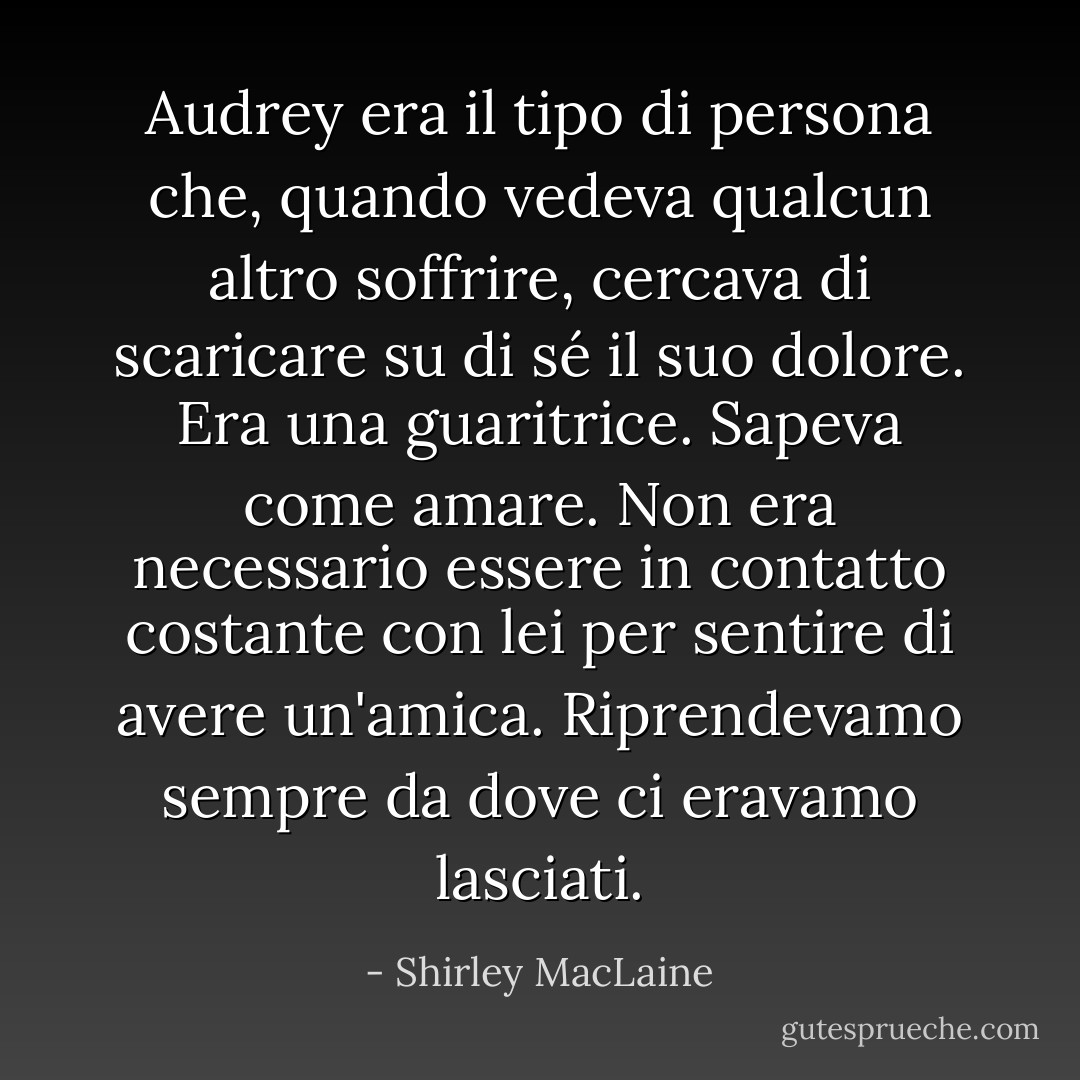 Audrey era il tipo di persona che, quando vedeva qualcun altro soffrire, cercava di scaricare su di sé il suo dolore. Era una guaritrice. Sapeva come amare. Non era necessario essere in contatto costante con lei per sentire di avere un'amica. Riprendevamo sempre da dove ci eravamo lasciati. - Shirley MacLaine