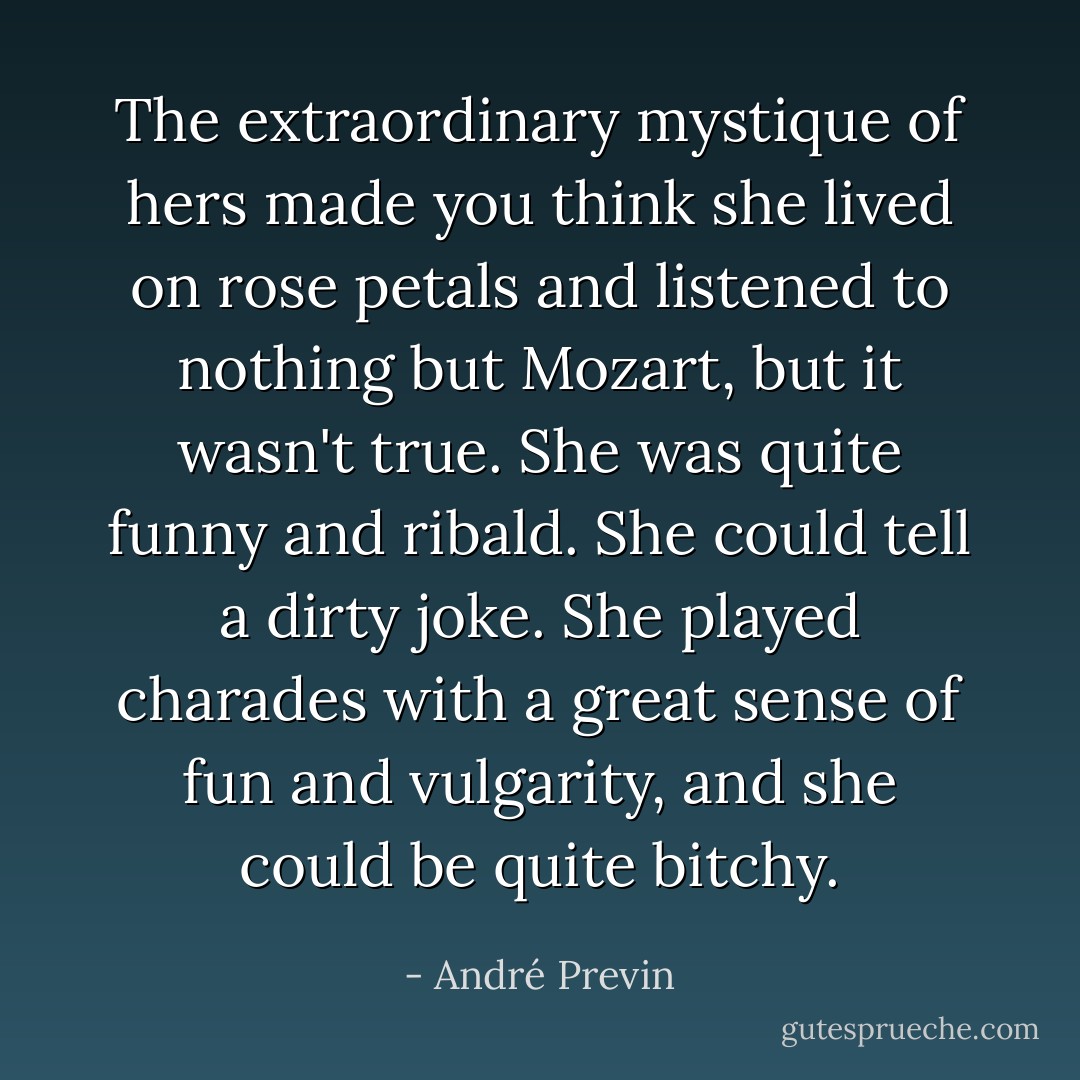 The extraordinary mystique of hers made you think she lived on rose petals and listened to nothing but Mozart, but it wasn't true. She was quite funny and ribald. She could tell a dirty joke. She played charades with a great sense of fun and vulgarity, and she could be quite bitchy. - André Previn