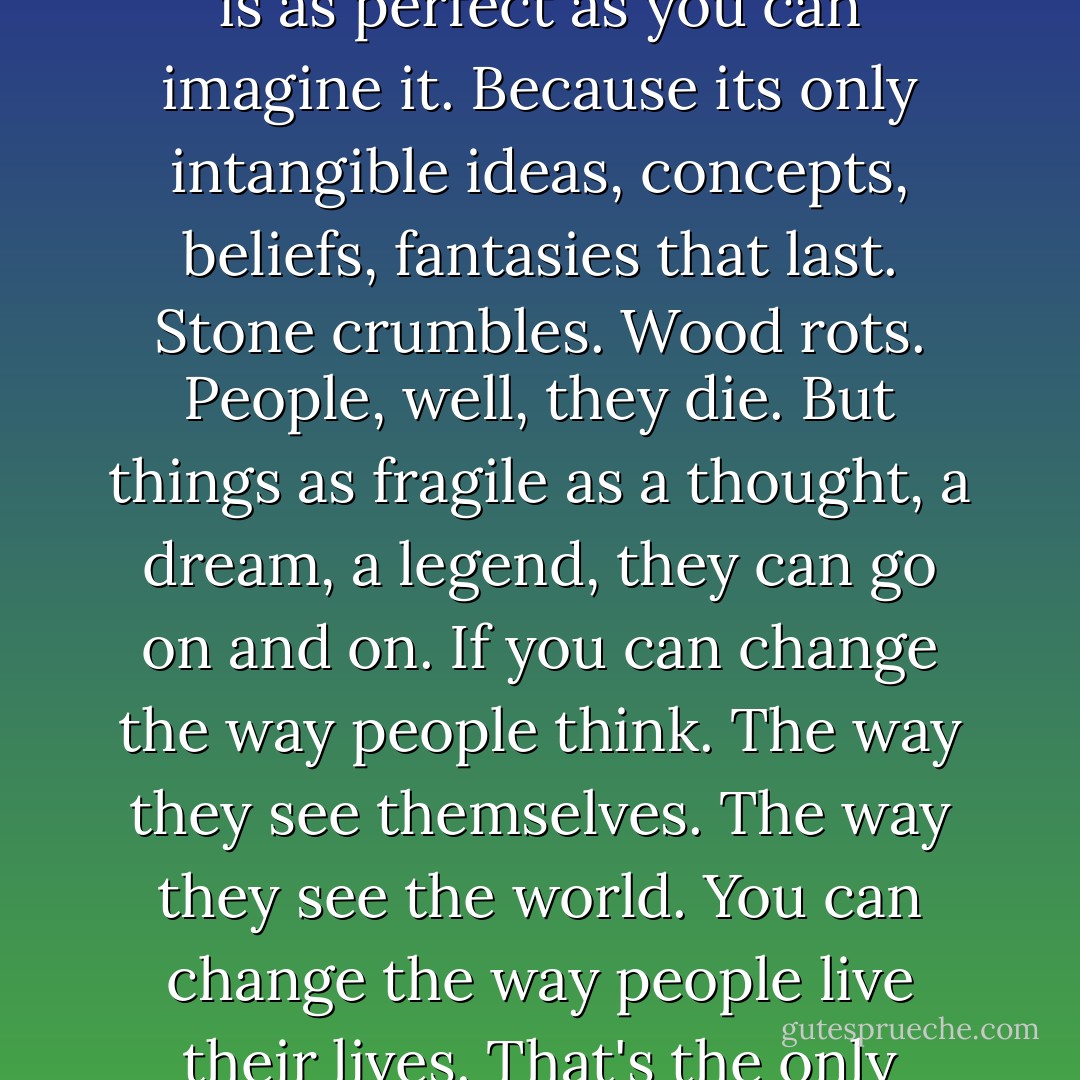The unreal is more powerful than the real. Because nothing is as perfect as you can imagine it. Because its only intangible ideas, concepts, beliefs, fantasies that last. Stone crumbles. Wood rots. People, well, they die. But things as fragile as a thought, a dream, a legend, they can go on and on. If you can change the way people think. The way they see themselves. The way they see the world. You can change the way people live their lives. That's the only lasting thing you can create. - Chuck Palahniuk