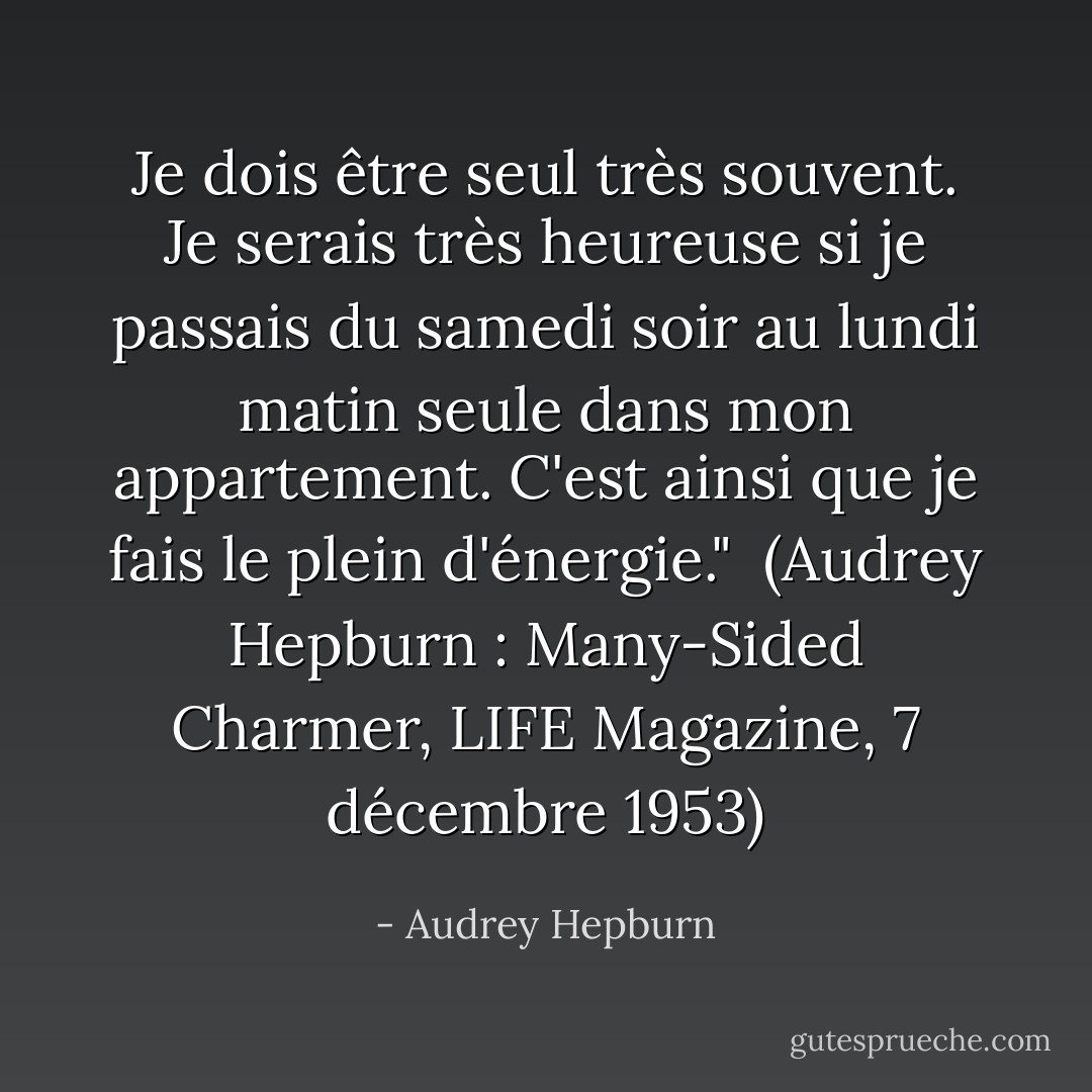 Je dois être seul très souvent. Je serais très heureuse si je passais du samedi soir au lundi matin seule dans mon appartement. C'est ainsi que je fais le plein d'énergie."<br /><br />(<i>Audrey Hepburn : Many-Sided Charmer</i>, LIFE Magazine, 7 décembre 1953) - Audrey Hepburn