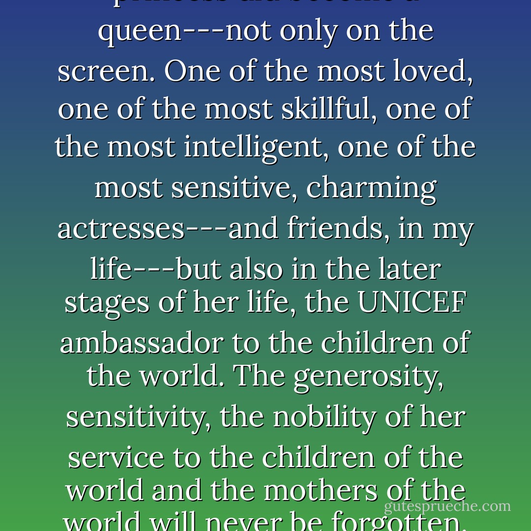 There is no doubt that the princess did become a queen---not only on the screen. One of the most loved, one of the most skillful, one of the most intelligent, one of the most sensitive, charming actresses---and friends, in my life---but also in the later stages of her life, the UNICEF ambassador to the children of the world. The generosity, sensitivity, the nobility of her service to the children of the world and the mothers of the world will never be forgotten. - Gregory Peck