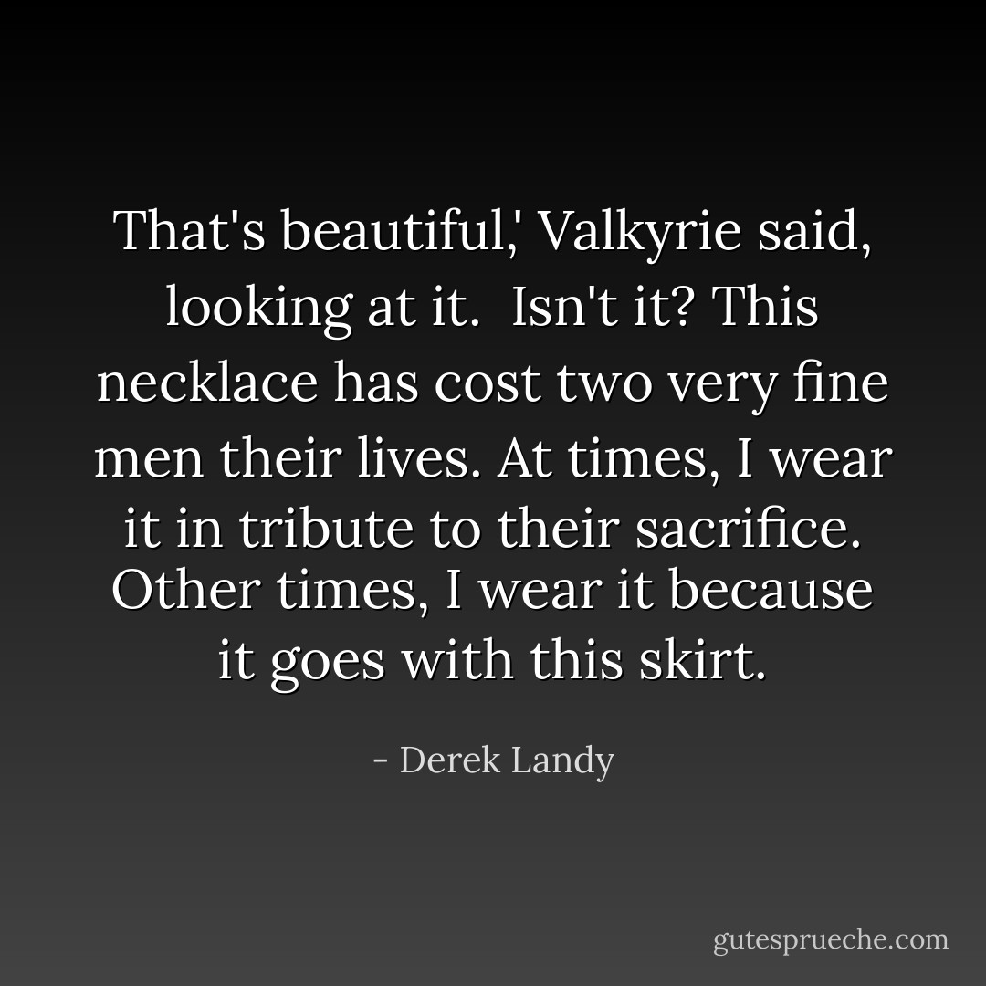 That's beautiful,' Valkyrie said, looking at it.<br /><br />Isn't it? This necklace has cost two very fine men their lives. At times, I wear it in tribute to their sacrifice. Other times, I wear it because it goes with this skirt. - Derek Landy