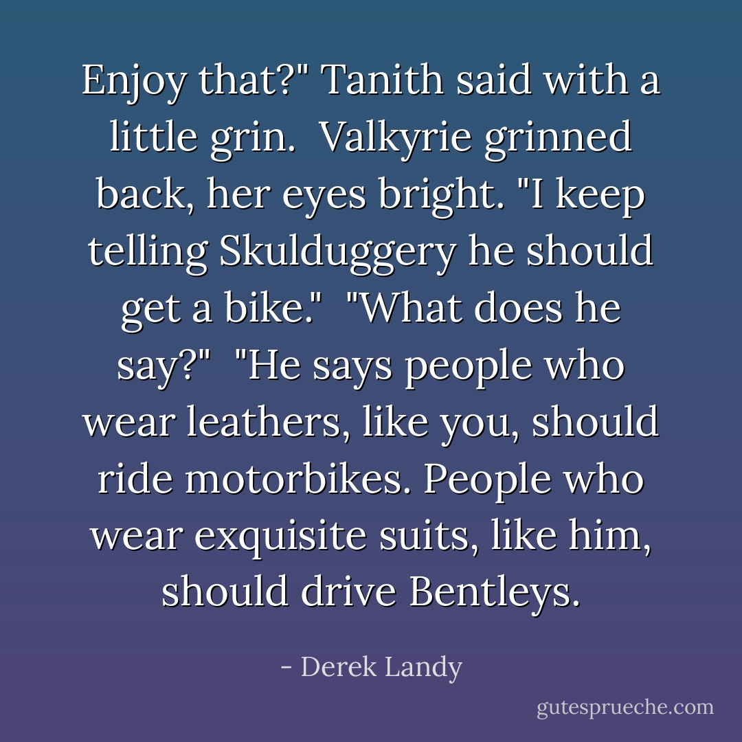 Enjoy that?" Tanith said with a little grin.<br /><br />Valkyrie grinned back, her eyes bright. "I keep telling Skulduggery he should get a bike."<br /><br />"What does he say?"<br /><br />"He says people who wear leathers, like you, should ride motorbikes. People who wear exquisite suits, like him, should drive Bentleys. - Derek Landy