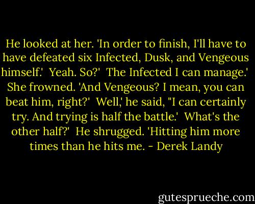 He looked at her. 'In order to finish, I'll have to have defeated six Infected, Dusk, and Vengeous himself.'<br /><br />Yeah. So?'<br /><br />The Infected I can manage.'<br /><br />She frowned. 'And Vengeous? I mean, you can beat him, right?'<br /><br />Well,' he said, "I can certainly try. And trying is half the battle.'<br /><br />What's the other half?'<br /><br />He shrugged. 'Hitting him more times than he hits me. - Derek Landy