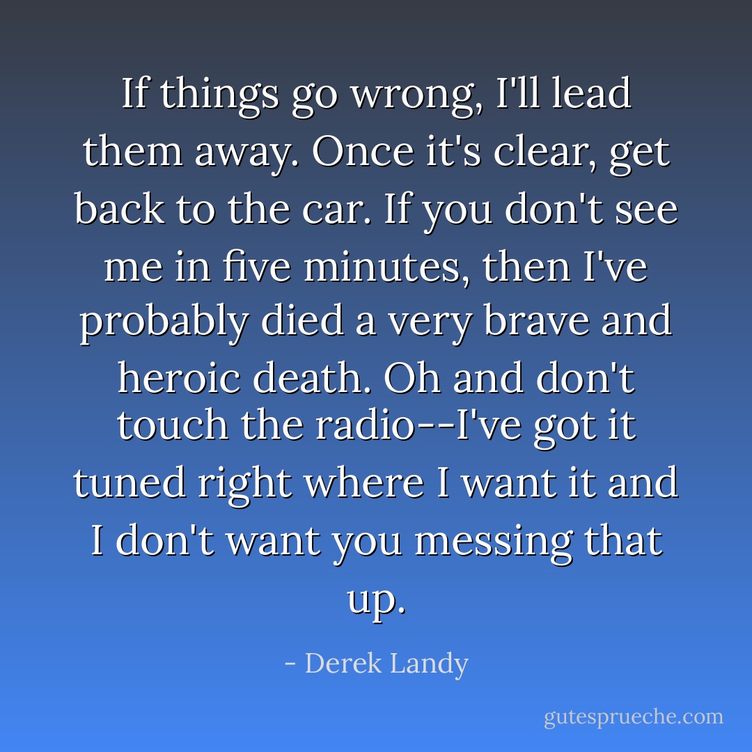 If things go wrong, I'll lead them away. Once it's clear, get back to the car. If you don't see me in five minutes, then I've probably died a very brave and heroic death. Oh and don't touch the radio--I've got it tuned right where I want it and I don't want you messing that up. - Derek Landy
