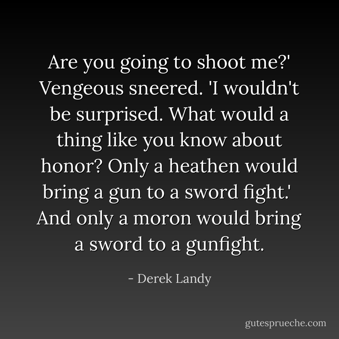 Are you going to shoot me?' Vengeous sneered. 'I wouldn't be surprised. What would a thing like you know about honor? Only a heathen would bring a gun to a sword fight.'<br /><br />And only a moron would bring a sword to a gunfight. - Derek Landy