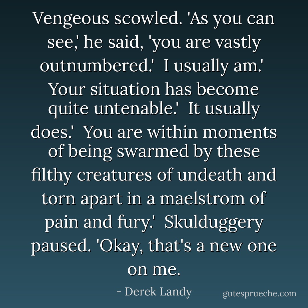 Vengeous scowled. 'As you can see,' he said, 'you are vastly outnumbered.'<br /><br />I usually am.'<br /><br />Your situation has become quite untenable.'<br /><br />It usually does.'<br /><br />You are within moments of being swarmed by these filthy creatures of undeath and torn apart in a maelstrom of pain and fury.'<br /><br />Skulduggery paused. 'Okay, that's a new one on me. - Derek Landy