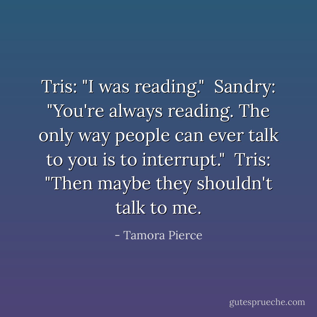 Tris: "I was reading." <br />Sandry: "You're always reading. The only way people can ever talk to you is to interrupt." <br />Tris: "Then maybe they shouldn't talk to me. - Tamora Pierce