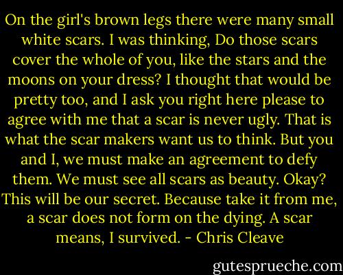 On the girl's brown legs there were many small white scars. I was thinking, Do those scars cover the whole of you, like the stars and the moons on your dress? I thought that would be pretty too, and I ask you right here please to agree with me that a scar is never ugly. That is what the scar makers want us to think. But you and I, we must make an agreement to defy them. We must see all scars as beauty. Okay? This will be our secret. Because take it from me, a scar does not form on the dying. A scar means, I survived. - Chris Cleave