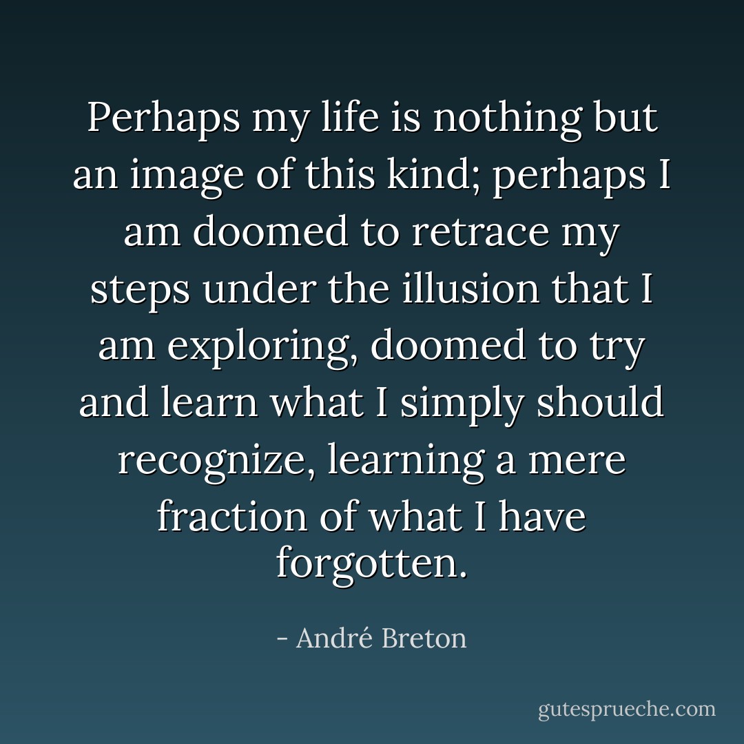 Perhaps my life is nothing but an image of this kind; perhaps I am doomed to retrace my steps under the illusion that I am exploring, doomed to try and learn what I simply should recognize, learning a mere fraction of what I have forgotten. - André Breton