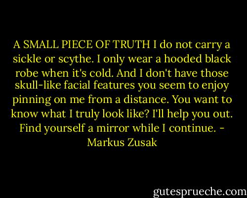 A SMALL PIECE OF TRUTH<br />I do not carry a sickle or scythe.<br />I only wear a hooded black robe when it's cold.<br />And I don't have those skull-like facial features you seem to enjoy pinning on me from a distance. You want to know what I truly look like? I'll help you out. Find yourself a mirror while I continue. - Markus Zusak