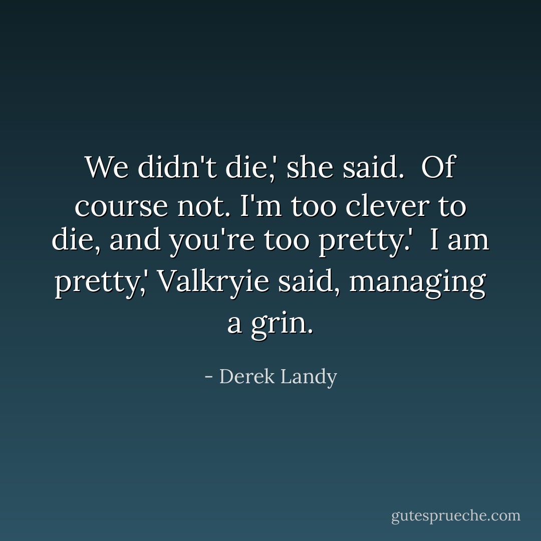 We didn't die,' she said.<br /><br />Of course not. I'm too clever to die, and you're too pretty.'<br /><br />I am pretty,' Valkryie said, managing a grin. - Derek Landy