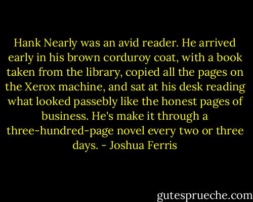 Hank Nearly was an avid reader. He arrived early in his brown corduroy coat, with a book taken from the library, copied all the pages on the Xerox machine, and sat at his desk reading what looked passebly like the honest pages of business. He's make it through a three-hundred-page novel every two or three days. - Joshua Ferris