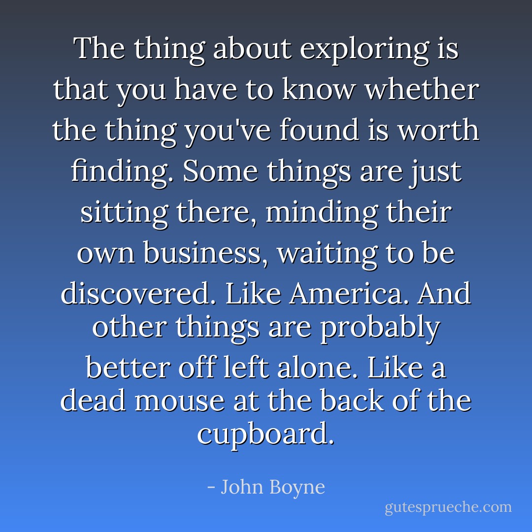 The thing about exploring is that you have to know whether the thing you've found is worth finding. Some things are just sitting there, minding their own business, waiting to be discovered. Like America. And other things are probably better off left alone. Like a dead mouse at the back of the cupboard. - John Boyne