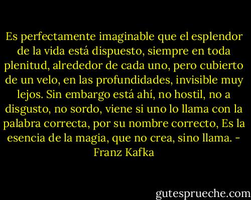 Es perfectamente imaginable que el esplendor de la vida está dispuesto, siempre en toda plenitud, alrededor de cada uno, pero cubierto de un velo, en las profundidades, invisible muy lejos. Sin embargo está ahí, no hostil, no a disgusto, no sordo, viene si uno lo llama con la palabra correcta, por su nombre correcto, Es la esencia de la magia, que no crea, sino llama. - Franz Kafka