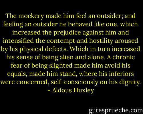The mockery made him feel an outsider; and feeling an outsider he behaved like one, which increased the prejudice against him and intensified the contempt and hostility aroused by his physical defects. Which in turn increased his sense of being alien and alone. A chronic fear of being slighted made him avoid his equals, made him stand, where his inferiors were concerned, self-consciously on his dignity. - Aldous Huxley