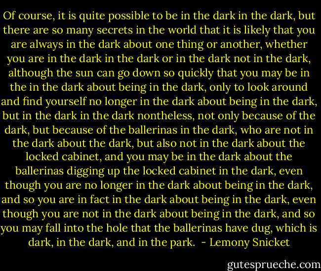 Of course, it is quite possible to be in the dark in the dark, but there are so many secrets in the world that it is likely that you are always in the dark about one thing or another, whether you are in the dark in the dark or in the dark not in the dark, although the sun can go down so quickly that you may be in the in the dark about being in the dark, only to look around and find yourself no longer in the dark about being in the dark, but in the dark in the dark nontheless, not only because of the dark, but because of the ballerinas in the dark, who are not in the dark about the dark, but also not in the dark about the locked cabinet, and you may be in the dark about the ballerinas digging up the locked cabinet in the dark, even though you are no longer in the dark about being in the dark, and so you are in fact in the dark about being in the dark, even though you are not in the dark about being in the dark, and so you may fall into the hole that the ballerinas have dug, which is dark, in the dark, and in the park.  - Lemony Snicket