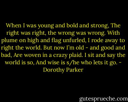 When I was young and bold and strong,<br />The right was right, the wrong was wrong.<br />With plume on high and flag unfurled,<br />I rode away to right the world.<br />But now I’m old - and good and bad,<br />Are woven in a crazy plaid.<br />I sit and say the world is so,<br />And wise is s/he who lets it go. - Dorothy Parker