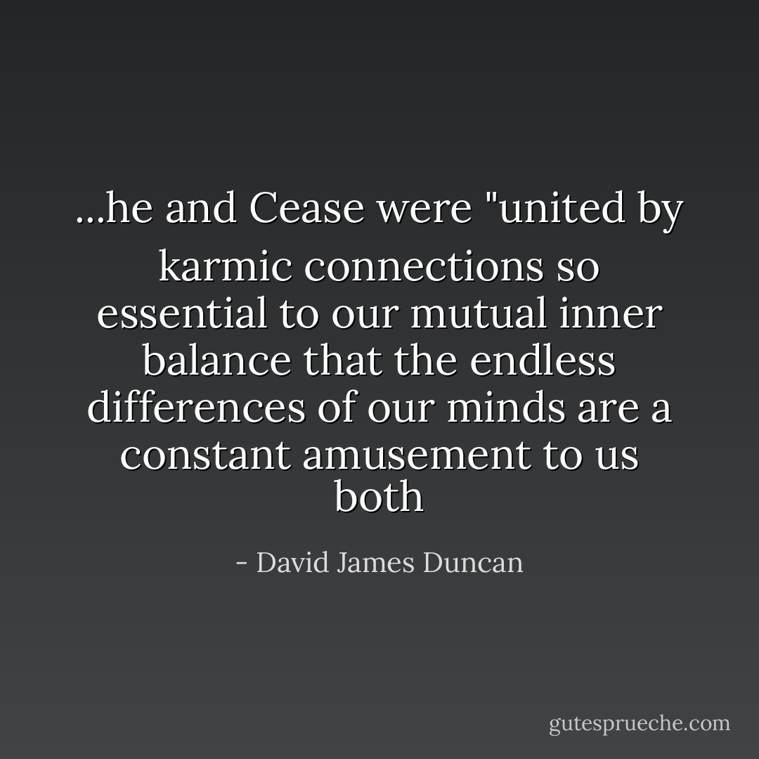 ...he and Cease were "united by karmic connections so essential to our mutual inner balance that the endless differences of our minds are a constant amusement to us both - David James Duncan