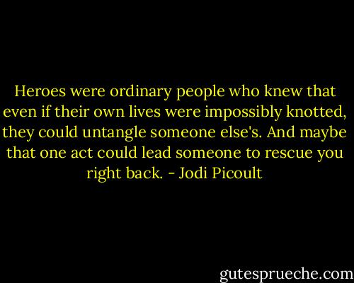 Heroes were ordinary people who knew that even if their own lives were impossibly knotted, they could untangle someone else's. And maybe that one act could lead someone to rescue you right back. - Jodi Picoult