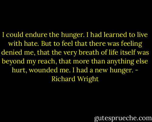 I could endure the hunger. I had learned to live with hate. But to feel that there was feeling denied me, that the very breath of life itself was beyond my reach, that more than anything else hurt, wounded me. I had a new hunger. - Richard Wright