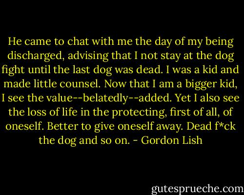 He came to chat with me the day of my being discharged, advising that I not stay at the dog fight until the last dog was dead. I was a kid and made little counsel. Now that I am a bigger kid, I see the value--belatedly--added. Yet I also see the loss of life in the protecting, first of all, of oneself. Better to give oneself away. Dead f*ck the dog and so on. - Gordon Lish