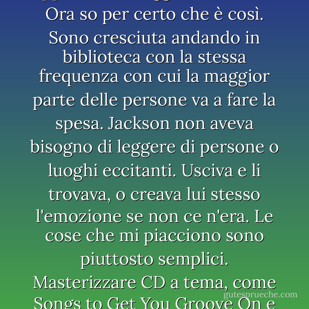 Quando si incontra una persona così diversa da sé, in senso positivo, non c'è nemmeno bisogno di baciarsi per far scoppiare i fuochi d'artificio. È come un fuoco d'artificio nel cuore, sempre. Mi sono sempre chiesta: gli opposti si attraggono davvero? Ora so per certo che è così. Sono cresciuta andando in biblioteca con la stessa frequenza con cui la maggior parte delle persone va a fare la spesa. Jackson non aveva bisogno di leggere di persone o luoghi eccitanti. Usciva e li trovava, o creava lui stesso l'emozione se non ce n'era. Le cose che mi piacciono sono piuttosto semplici. Masterizzare CD a tema, come Songs to Get You Groove On e Tunes to Fix a Broken Heart, guardare film, preparare biscotti e nuotare. È come se io fossi un'insalata con una vinaigrette leggera e Jackson un piatto di pasta cajun ai frutti di mare. Da soli eravamo bravi. Insieme, eravamo fantastici. - Lisa Schroeder